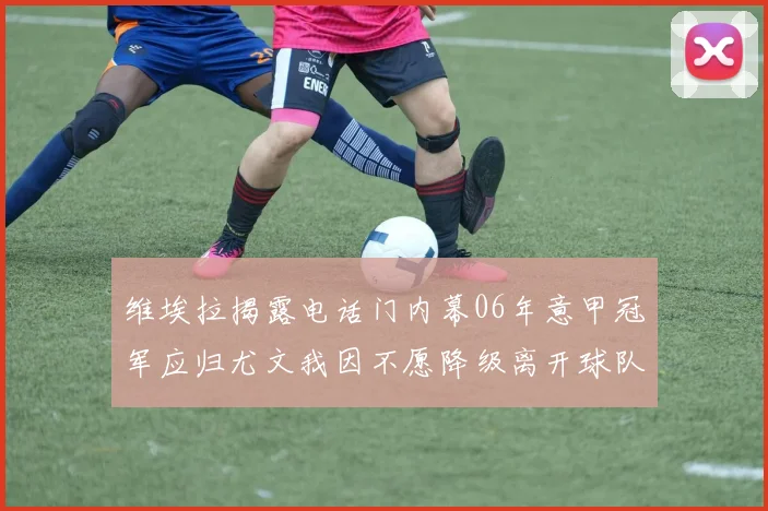 维埃拉揭露电话门内幕06年意甲冠军应归尤文我因不愿降级离开球队