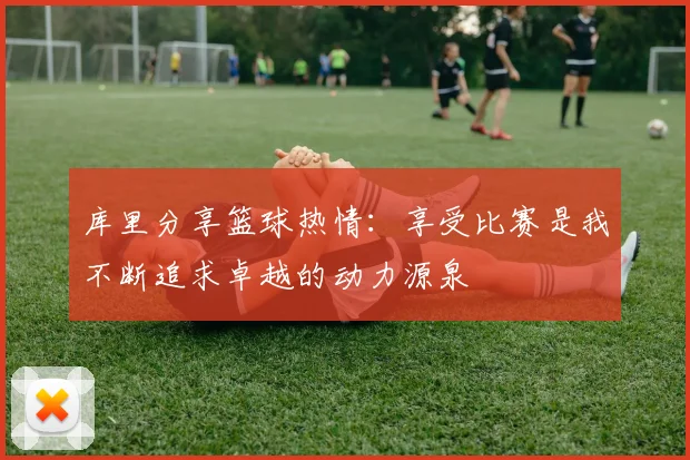 库里分享篮球热情：享受比赛是我不断追求卓越的动力源泉