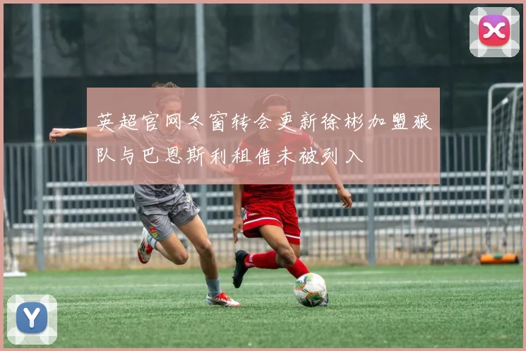 英超官网冬窗转会更新徐彬加盟狼队与巴恩斯利租借未被列入