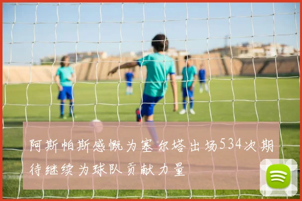 阿斯帕斯感慨为塞尔塔出场534次期待继续为球队贡献力量