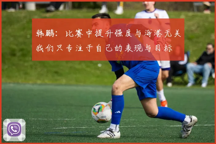 韩鹏：比赛中提升强度与海港无关我们只专注于自己的表现与目标