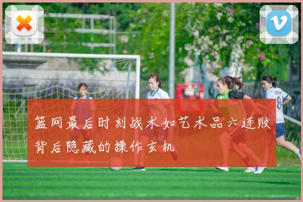 篮网最后时刻战术如艺术品六连败背后隐藏的操作玄机