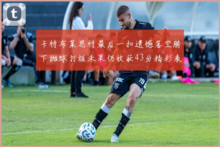 卡特布莱恩特最后一扣遗憾落空胯下抛球打板未果仍收获43分精彩表现