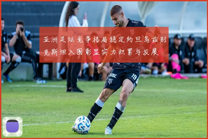 亚洲足坛竞争格局稳定约旦乌兹别克斯坦入围彰显实力积累与发展