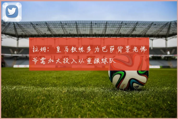 拉姆：皇马教练多为巴萨背景老佛爷需加大投入以重振球队
