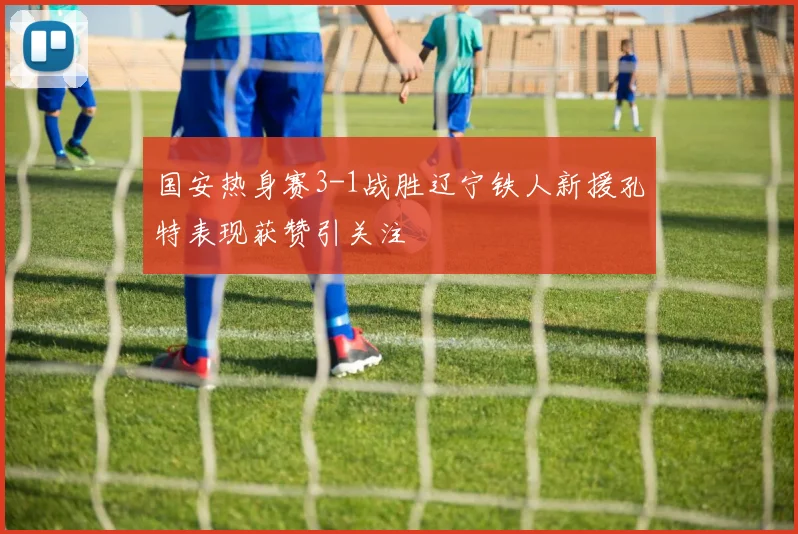 国安热身赛3-1战胜辽宁铁人新援孔特表现获赞引关注