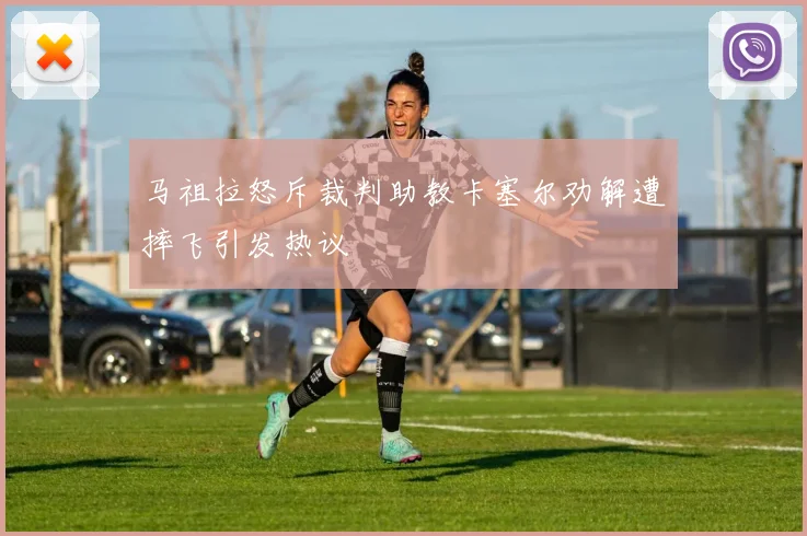 马祖拉怒斥裁判助教卡塞尔劝解遭摔飞引发热议