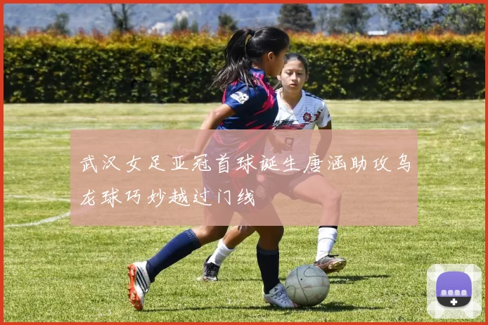 武汉女足亚冠首球诞生唐涵助攻乌龙球巧妙越过门线