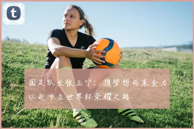 国足队长张玉宁：携梦想而来全力以赴冲击世界杯荣耀之路