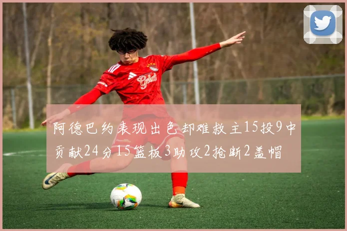 阿德巴约表现出色却难救主15投9中贡献24分15篮板3助攻2抢断2盖帽