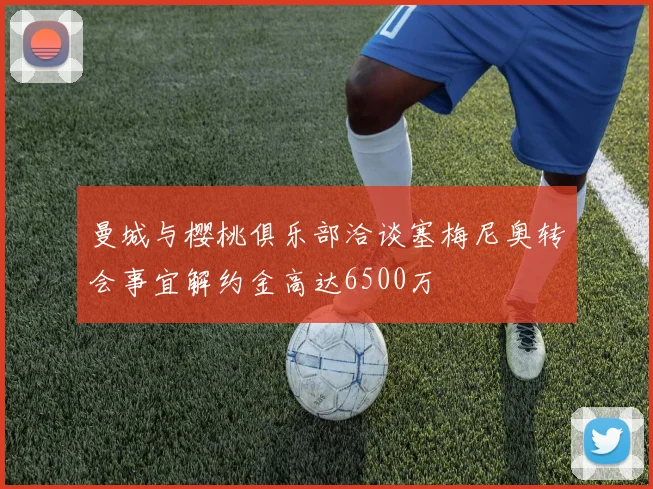 曼城与樱桃俱乐部洽谈塞梅尼奥转会事宜解约金高达6500万