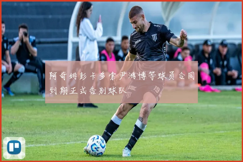 阿奇姆彭卡多索尹鸿博等球员合同到期正式告别球队