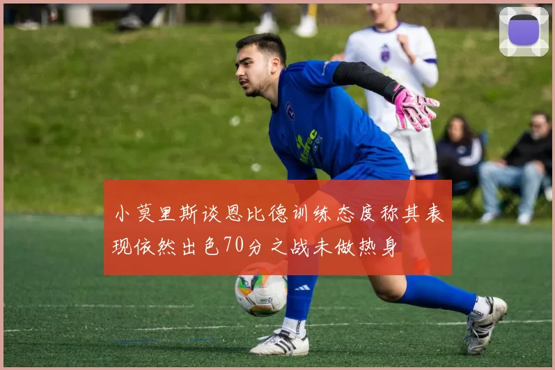 小莫里斯谈恩比德训练态度称其表现依然出色70分之战未做热身