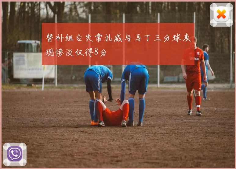 替补组合失常扎威与马丁三分球表现惨淡仅得8分