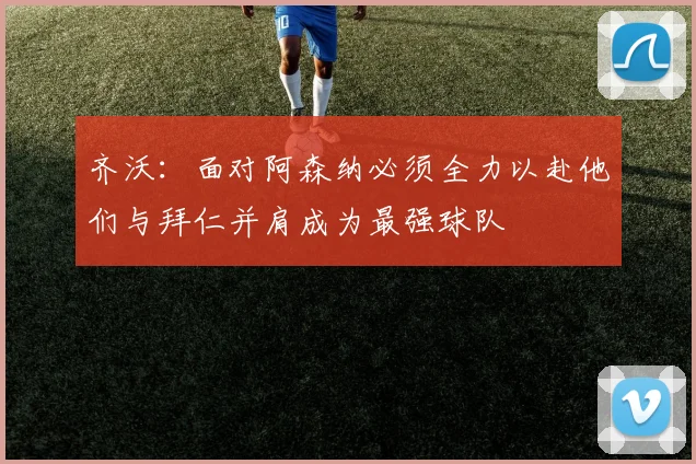 齐沃：面对阿森纳必须全力以赴他们与拜仁并肩成为最强球队
