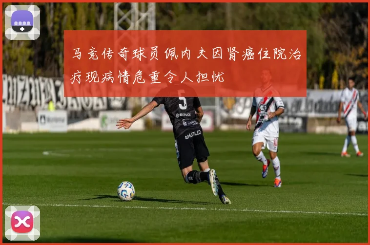 马竞传奇球员佩内夫因肾癌住院治疗现病情危重令人担忧