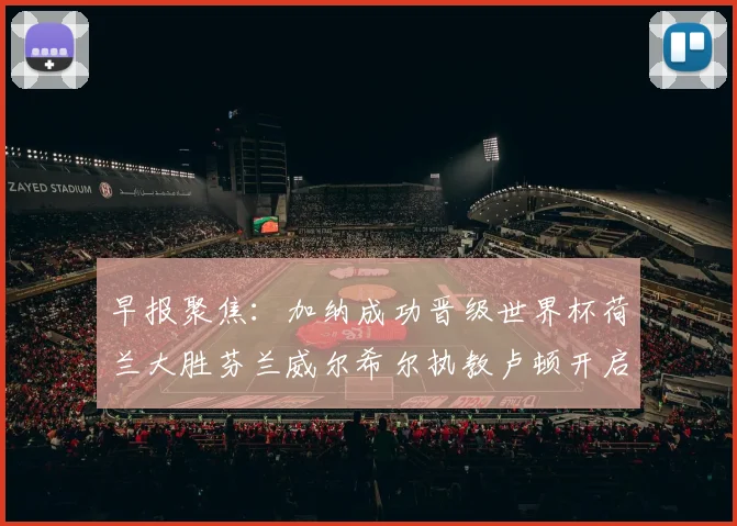 早报聚焦：加纳成功晋级世界杯荷兰大胜芬兰威尔希尔执教卢顿开启新篇章
