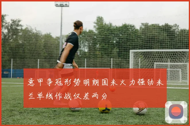 意甲争冠形势明朗国米火力强劲米兰单线作战仅差两分