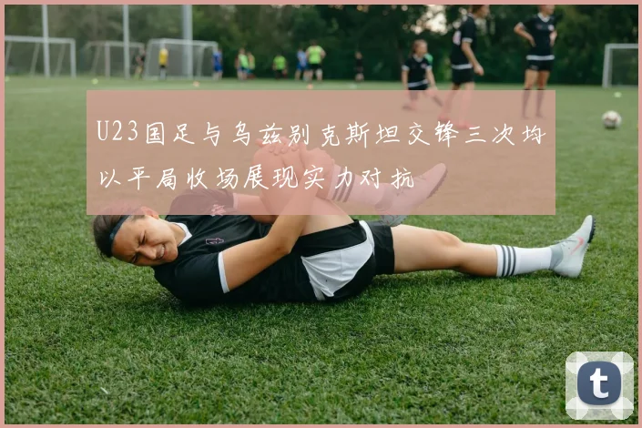 U23国足与乌兹别克斯坦交锋三次均以平局收场展现实力对抗