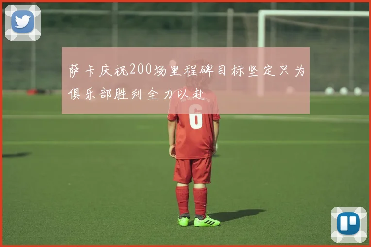萨卡庆祝200场里程碑目标坚定只为俱乐部胜利全力以赴