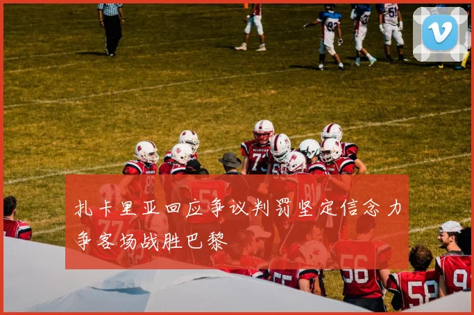 扎卡里亚回应争议判罚坚定信念力争客场战胜巴黎