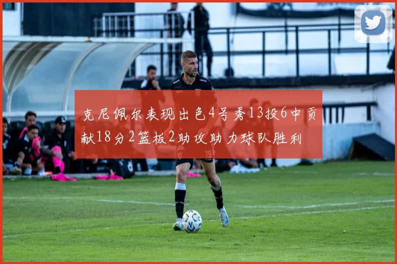 克尼佩尔表现出色4号秀13投6中贡献18分2篮板2助攻助力球队胜利