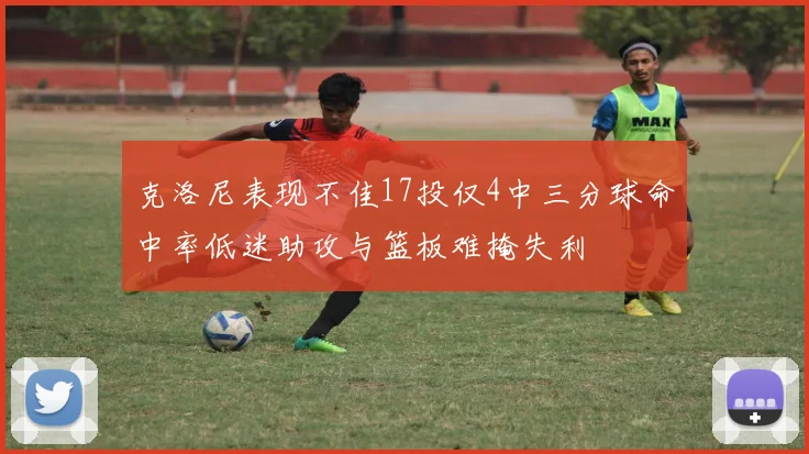 克洛尼表现不佳17投仅4中三分球命中率低迷助攻与篮板难掩失利