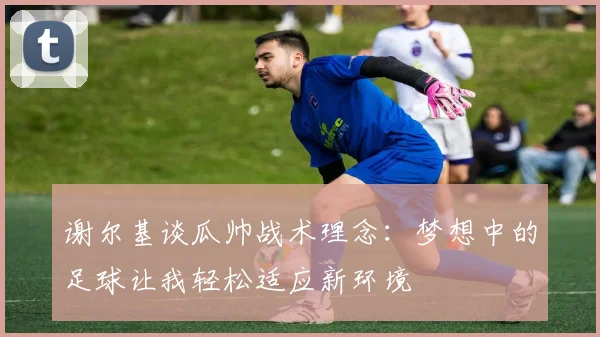 谢尔基谈瓜帅战术理念：梦想中的足球让我轻松适应新环境