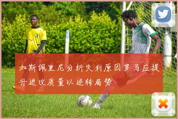 加斯佩里尼分析失利原因罗马应提升进攻质量以逆转局势