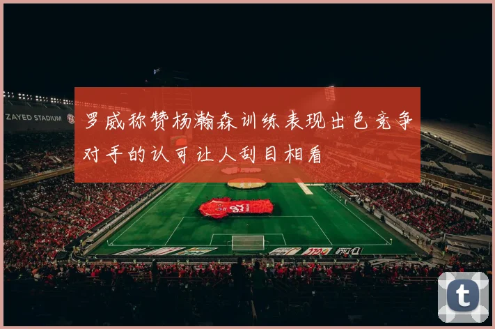 罗威称赞杨瀚森训练表现出色竞争对手的认可让人刮目相看