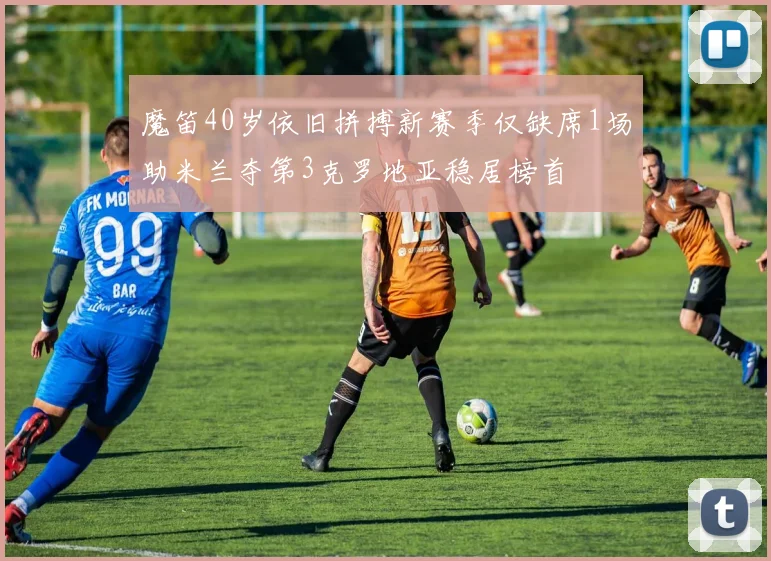 魔笛40岁依旧拼搏新赛季仅缺席1场助米兰夺第3克罗地亚稳居榜首