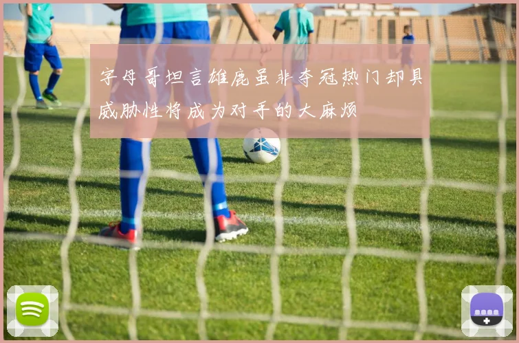 字母哥坦言雄鹿虽非夺冠热门却具威胁性将成为对手的大麻烦