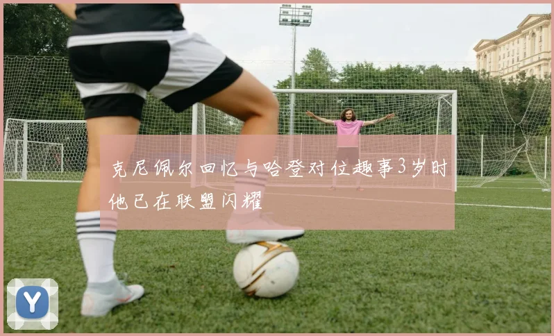克尼佩尔回忆与哈登对位趣事3岁时他已在联盟闪耀