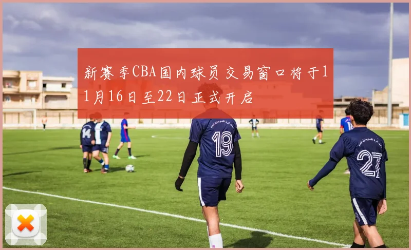 新赛季CBA国内球员交易窗口将于11月16日至22日正式开启
