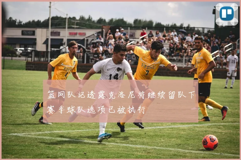 篮网队记透露克洛尼将继续留队下赛季球队选项已被执行