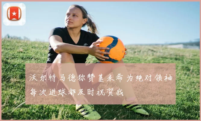 沃尔特马德称赞基米希为绝对领袖每次进球都及时祝贺我