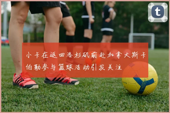 小卡在返回洛杉矶前赴加拿大斯卡伯勒参与篮球活动引发关注