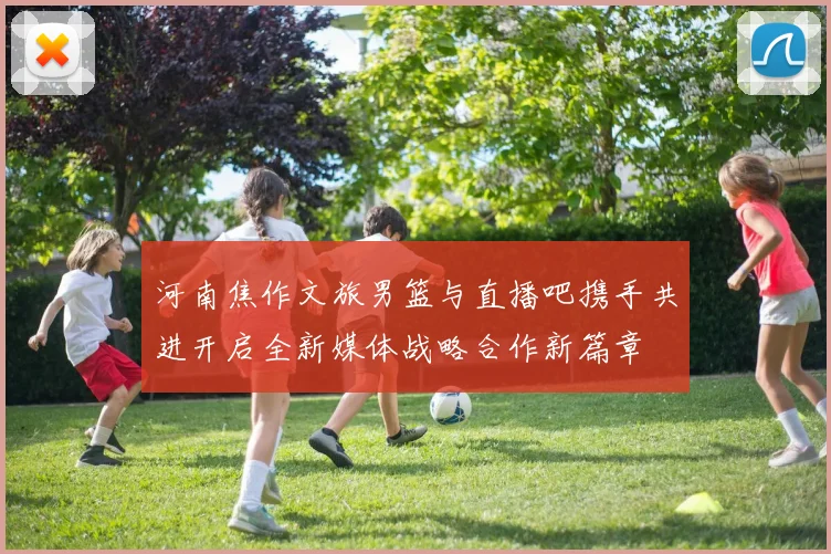 河南焦作文旅男篮与直播吧携手共进开启全新媒体战略合作新篇章
