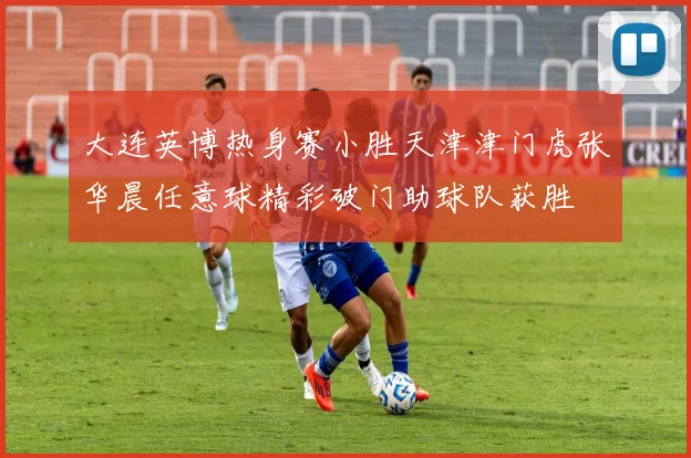 大连英博热身赛小胜天津津门虎张华晨任意球精彩破门助球队获胜